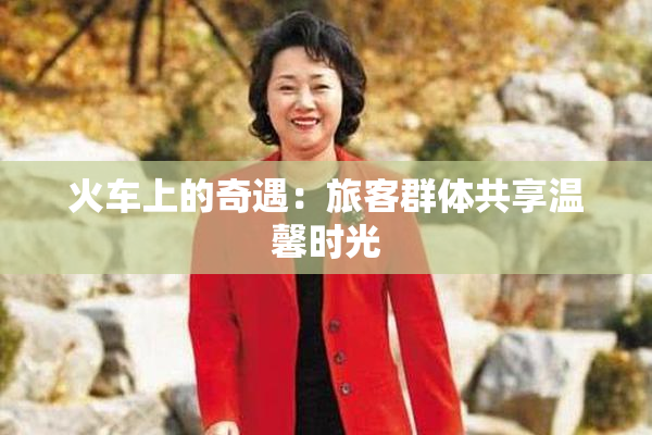 火车上的奇遇：旅客群体共享温馨时光