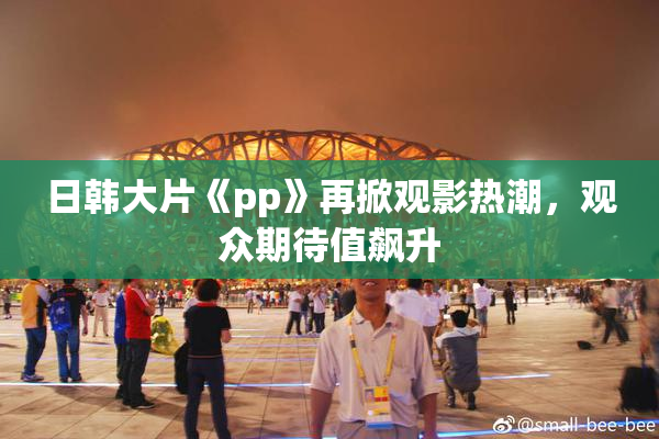 日韩大片《pp》再掀观影热潮，观众期待值飙升