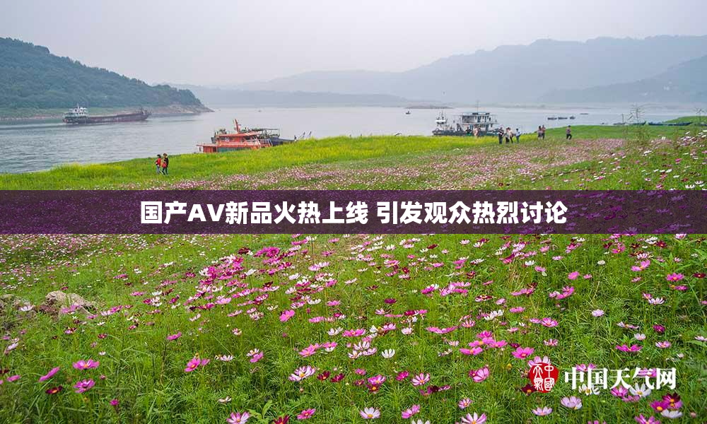 国产AV新品火热上线 引发观众热烈讨论