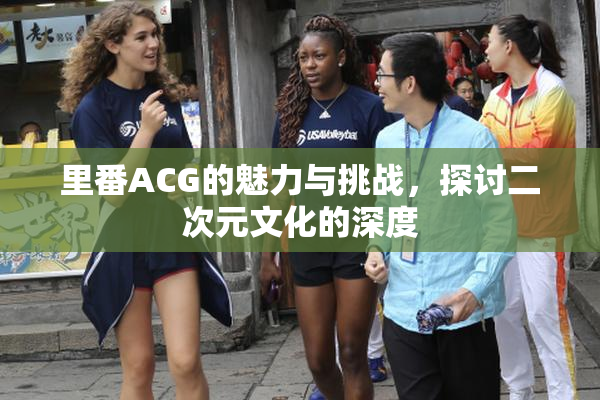 里番ACG的魅力与挑战，探讨二次元文化的深度