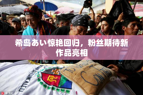 希岛あい惊艳回归，粉丝期待新作品亮相
