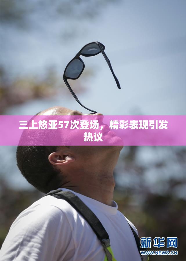 三上悠亚57次登场，精彩表现引发热议