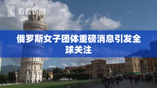 俄罗斯女子团体重磅消息引发全球关注