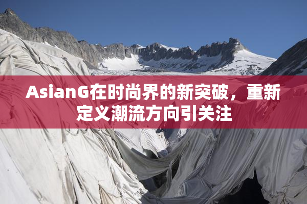 AsianG在时尚界的新突破，重新定义潮流方向引关注