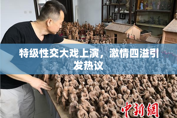 特级性交大戏上演，激情四溢引发热议