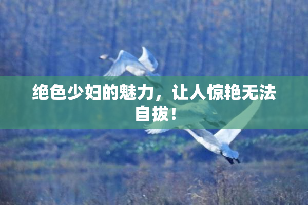 绝色少妇的魅力，让人惊艳无法自拔！