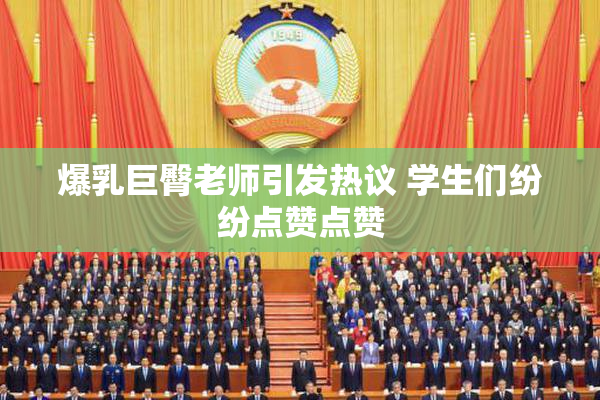爆乳巨臀老师引发热议 学生们纷纷点赞点赞