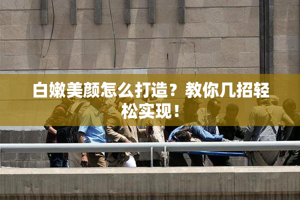 白嫩美颜怎么打造？教你几招轻松实现！