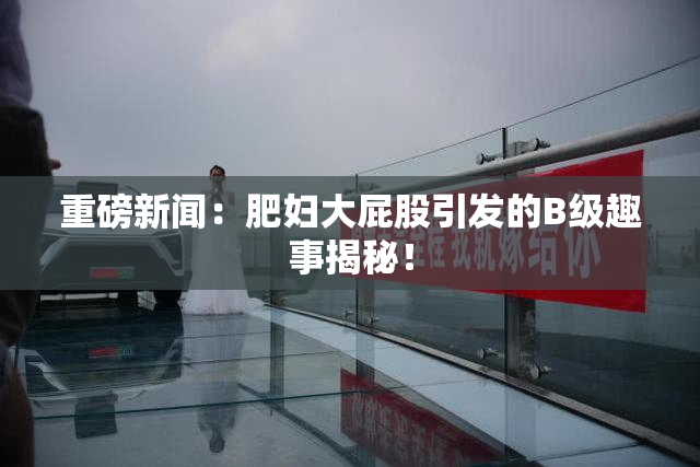 重磅新闻：肥妇大屁股引发的B级趣事揭秘！