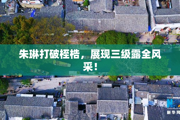 朱琳打破桎梏，展现三级露全风采！