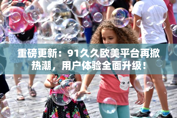 重磅更新：91久久欧美平台再掀热潮，用户体验全面升级！