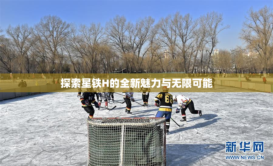 探索星铁H的全新魅力与无限可能