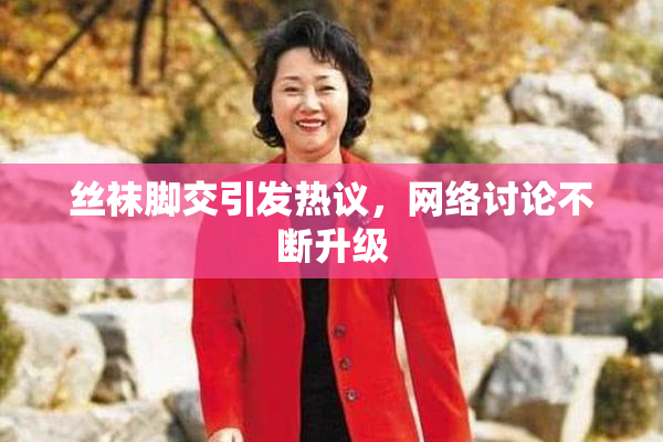 丝袜脚交引发热议，网络讨论不断升级