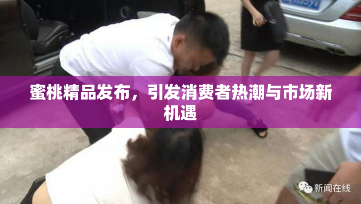 蜜桃精品发布，引发消费者热潮与市场新机遇
