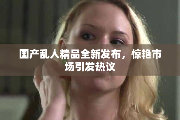 国产乱人精品全新发布，惊艳市场引发热议