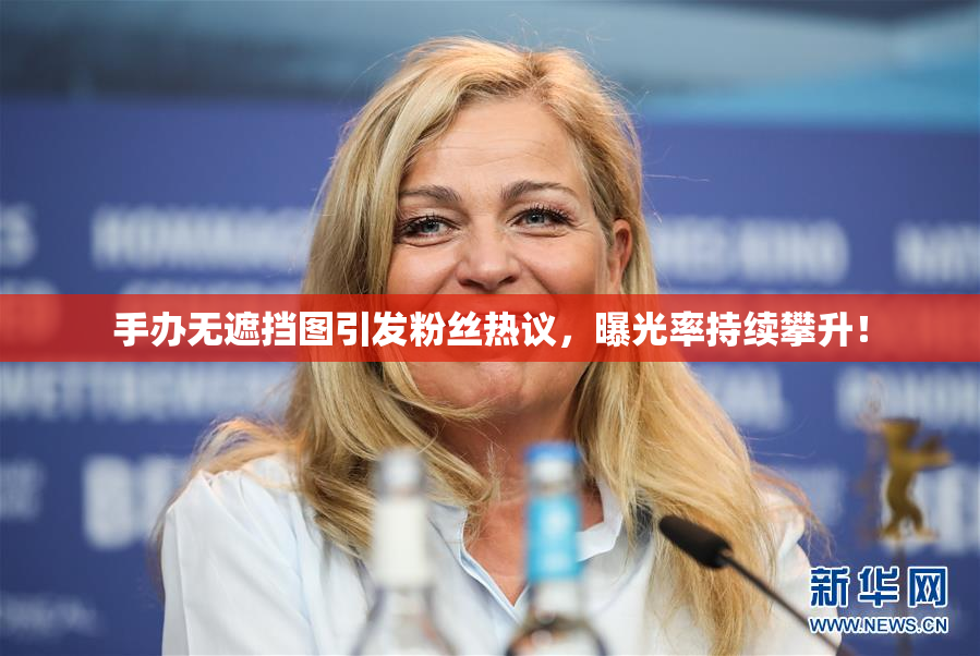 手办无遮挡图引发粉丝热议，曝光率持续攀升！