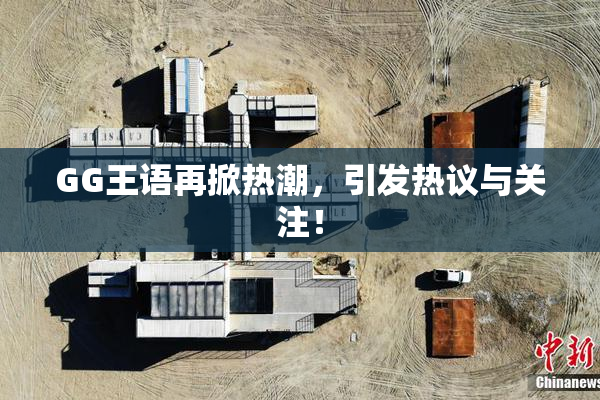 GG王语再掀热潮，引发热议与关注！