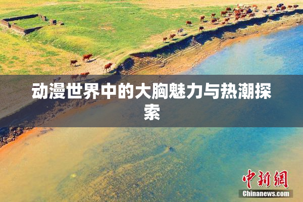 动漫世界中的大胸魅力与热潮探索