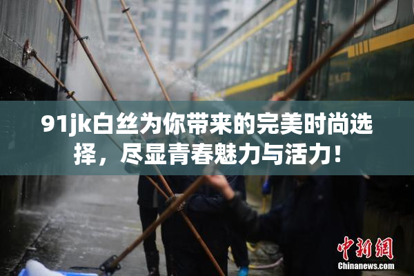 91jk白丝为你带来的完美时尚选择，尽显青春魅力与活力！