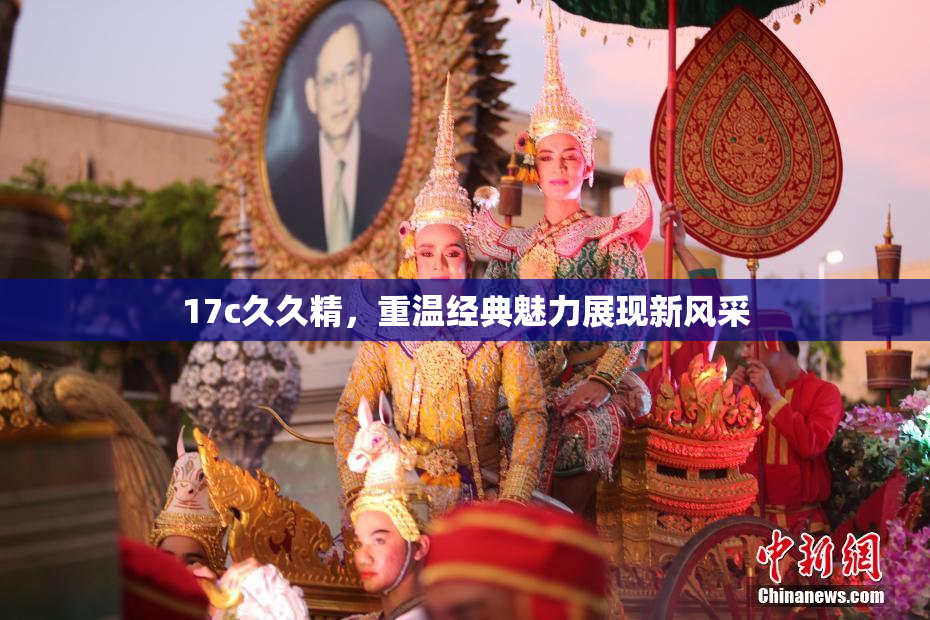 17c久久精，重温经典魅力展现新风采