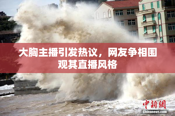 大胸主播引发热议，网友争相围观其直播风格