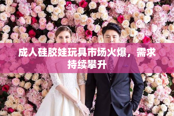 成人硅胶娃玩具市场火爆，需求持续攀升