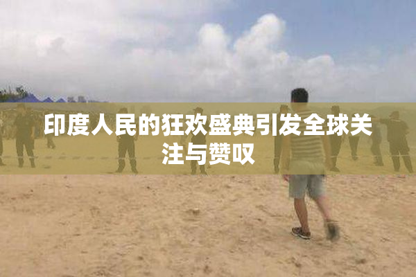 印度人民的狂欢盛典引发全球关注与赞叹