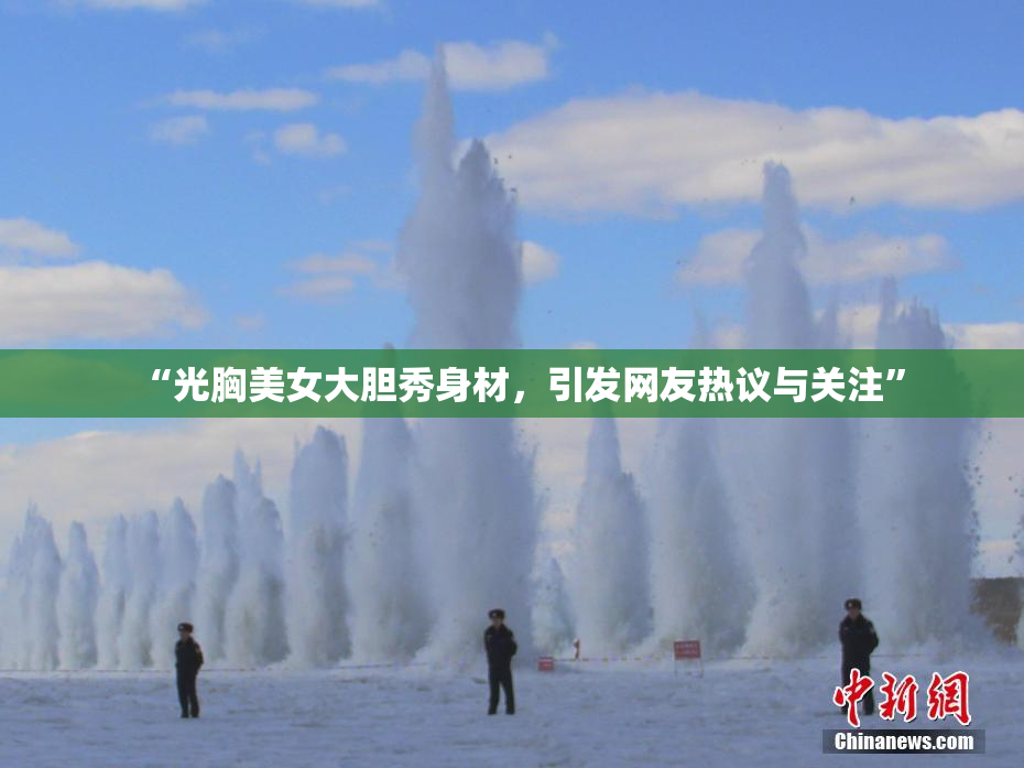 “光胸美女大胆秀身材，引发网友热议与关注”