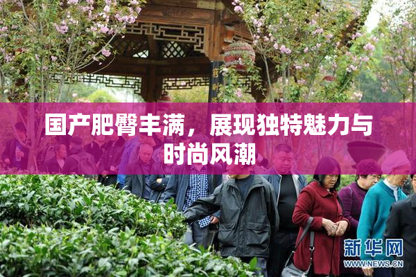 国产肥臀丰满，展现独特魅力与时尚风潮