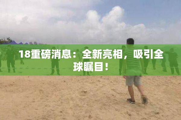 18重磅消息：全新亮相，吸引全球瞩目！