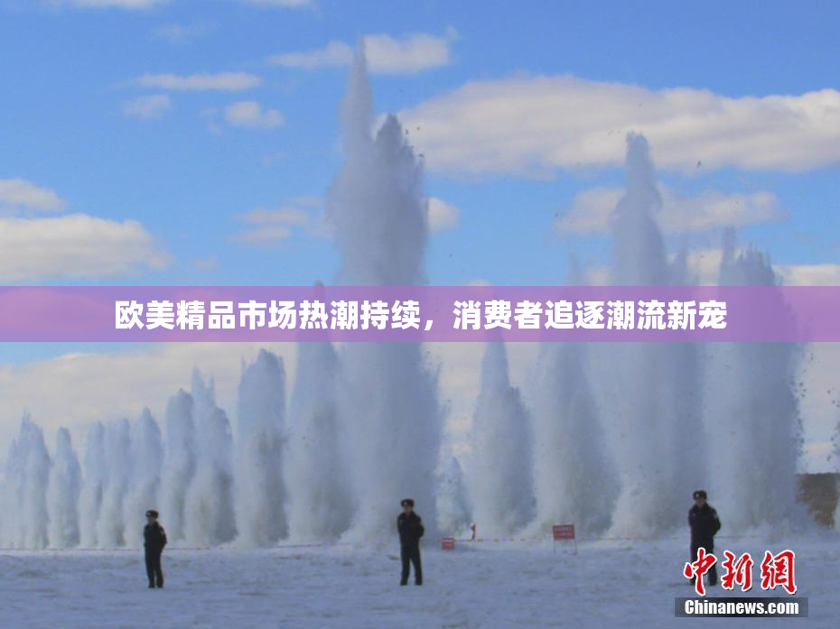 欧美精品市场热潮持续，消费者追逐潮流新宠