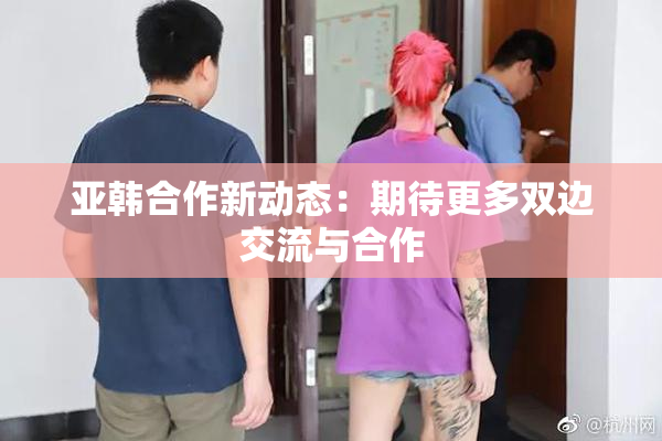 亚韩合作新动态：期待更多双边交流与合作