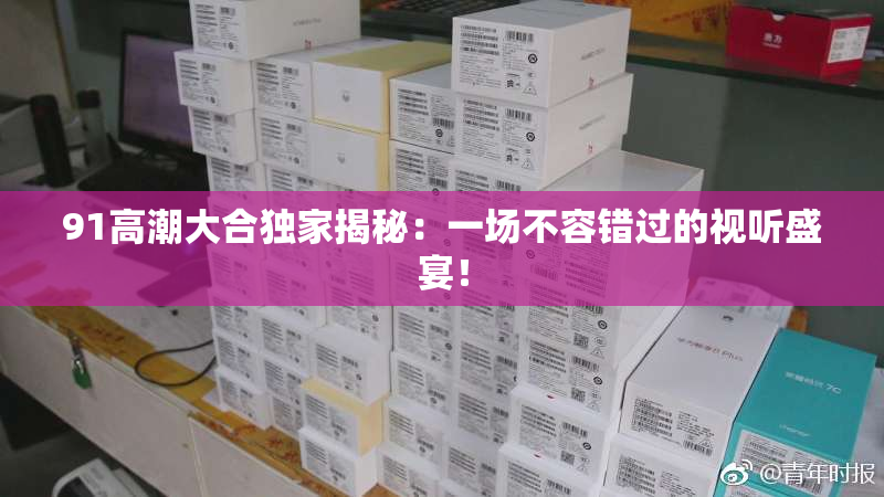 91高潮大合独家揭秘：一场不容错过的视听盛宴！