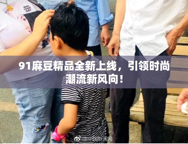 91麻豆精品全新上线，引领时尚潮流新风向！
