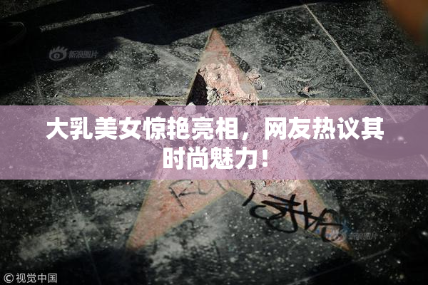 大乳美女惊艳亮相，网友热议其时尚魅力！