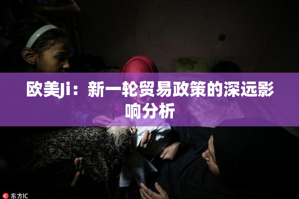 欧美Ji：新一轮贸易政策的深远影响分析