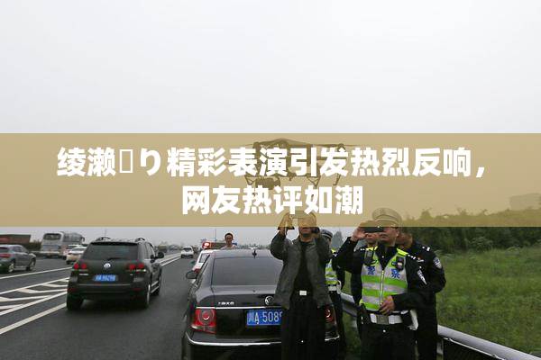 绫濑✿り精彩表演引发热烈反响，网友热评如潮
