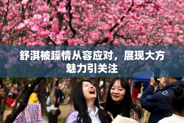 舒淇被躁情从容应对，展现大方魅力引关注