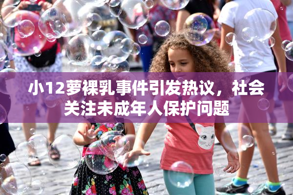 小12萝裸乳事件引发热议，社会关注未成年人保护问题