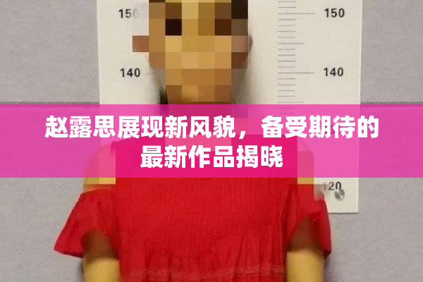 赵露思展现新风貌，备受期待的最新作品揭晓