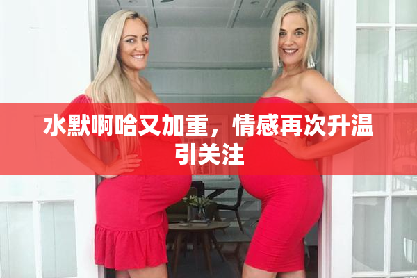水默啊哈又加重，情感再次升温引关注
