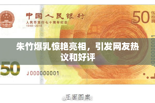 朱竹爆乳惊艳亮相，引发网友热议和好评