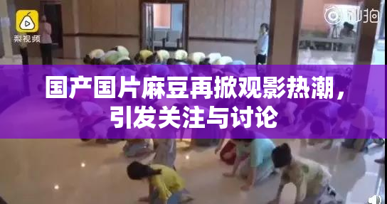 国产国片麻豆再掀观影热潮，引发关注与讨论