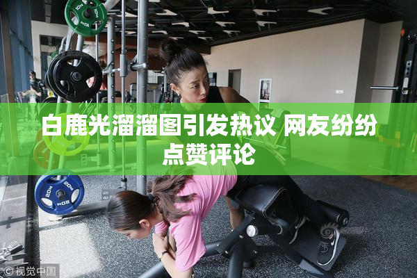 白鹿光溜溜图引发热议 网友纷纷点赞评论