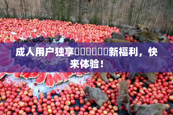 成人用户独享❌‌❌‌❌‌新福利，快来体验！