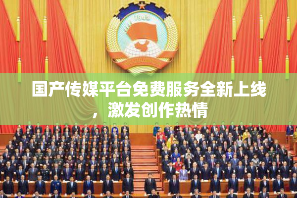 国产传媒平台免费服务全新上线，激发创作热情