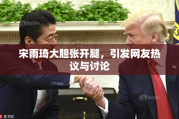 宋雨琦大胆张开腿，引发网友热议与讨论