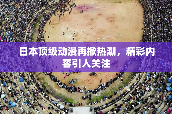 日本顶级动漫再掀热潮，精彩内容引人关注