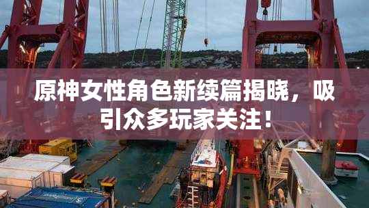 原神女性角色新续篇揭晓，吸引众多玩家关注！