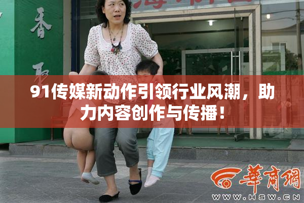 91传媒新动作引领行业风潮，助力内容创作与传播！